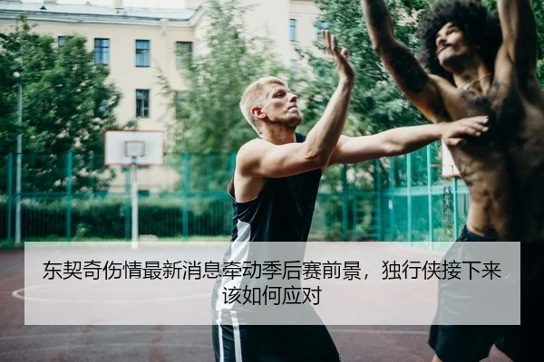 东契奇伤情最新消息牵动季后赛前景，独行侠接下来该如何应对